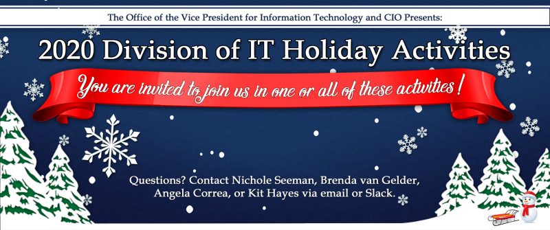 2020 Division of IT Holiday Activities. You are invited to join us in one or all of these activities. Questions? Contact Nichole Seeman, Brenda van Gelder, Angela Correa, or Kit Hayes via email or Slack.